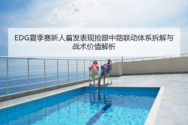 EDG夏季赛新人首发表现抢眼中路联动体系拆解与战术价值解析