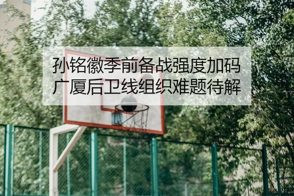 孙铭徽季前备战强度加码 广厦后卫线组织难题待解